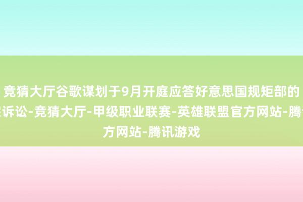竞猜大厅谷歌谋划于9月开庭应答好意思国规矩部的另一宗诉讼-竞猜大厅-甲级职业联赛-英雄联盟官方网站-腾讯游戏