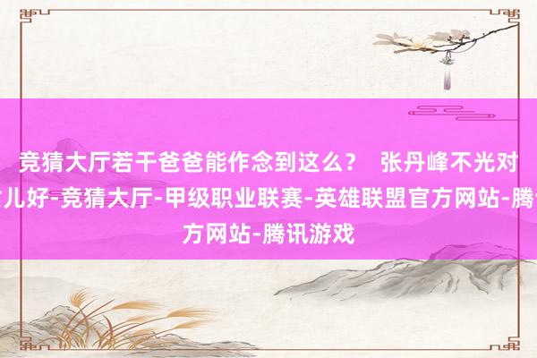 竞猜大厅若干爸爸能作念到这么？  张丹峰不光对亲生女儿好-竞猜大厅-甲级职业联赛-英雄联盟官方网站-腾讯游戏