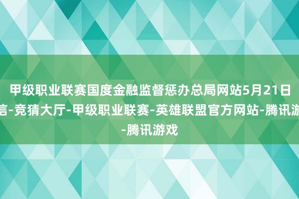 甲级职业联赛国度金融监督惩办总局网站5月21日音信-竞猜大厅-甲级职业联赛-英雄联盟官方网站-腾讯游戏