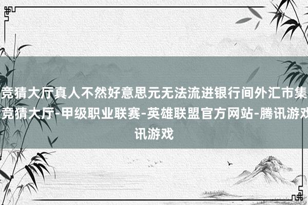 竞猜大厅真人不然好意思元无法流进银行间外汇市集-竞猜大厅-甲级职业联赛-英雄联盟官方网站-腾讯游戏