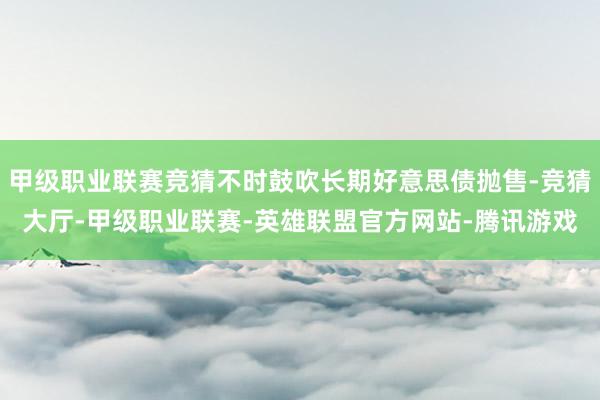甲级职业联赛竞猜不时鼓吹长期好意思债抛售-竞猜大厅-甲级职业联赛-英雄联盟官方网站-腾讯游戏
