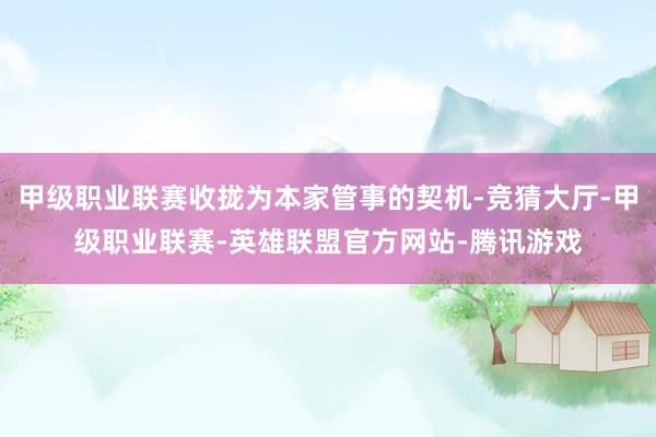 甲级职业联赛收拢为本家管事的契机-竞猜大厅-甲级职业联赛-英雄联盟官方网站-腾讯游戏