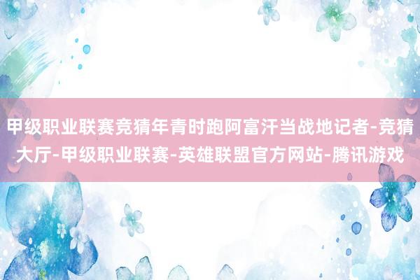 甲级职业联赛竞猜年青时跑阿富汗当战地记者-竞猜大厅-甲级职业联赛-英雄联盟官方网站-腾讯游戏