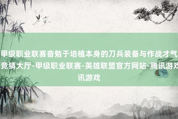 甲级职业联赛奋勉于培植本身的刀兵装备与作战才气-竞猜大厅-甲级职业联赛-英雄联盟官方网站-腾讯游戏