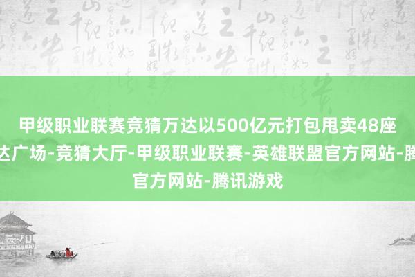 甲级职业联赛竞猜万达以500亿元打包甩卖48座中枢万达广场-竞猜大厅-甲级职业联赛-英雄联盟官方网站-腾讯游戏