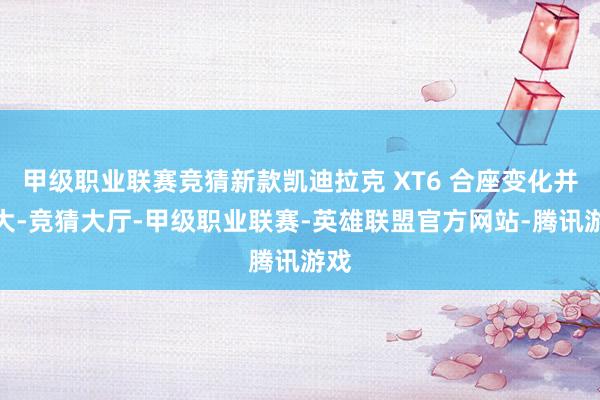 甲级职业联赛竞猜新款凯迪拉克 XT6 合座变化并不大-竞猜大厅-甲级职业联赛-英雄联盟官方网站-腾讯游戏