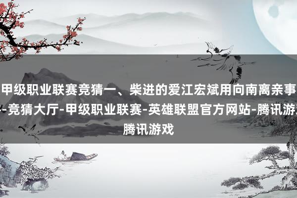 甲级职业联赛竞猜一、柴进的爱江宏斌用向南离亲事件-竞猜大厅-甲级职业联赛-英雄联盟官方网站-腾讯游戏