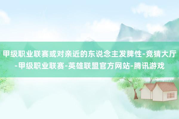 甲级职业联赛或对亲近的东说念主发脾性-竞猜大厅-甲级职业联赛-英雄联盟官方网站-腾讯游戏