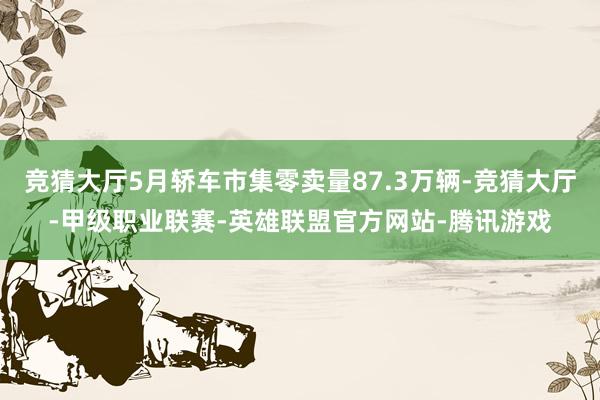 竞猜大厅5月轿车市集零卖量87.3万辆-竞猜大厅-甲级职业联赛-英雄联盟官方网站-腾讯游戏