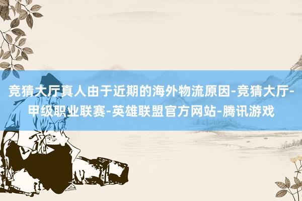 竞猜大厅真人由于近期的海外物流原因-竞猜大厅-甲级职业联赛-英雄联盟官方网站-腾讯游戏
