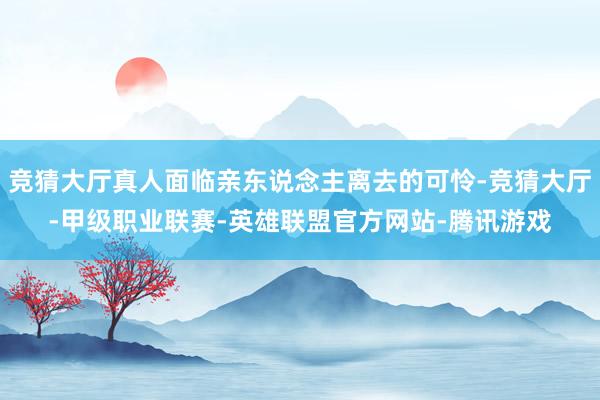 竞猜大厅真人面临亲东说念主离去的可怜-竞猜大厅-甲级职业联赛-英雄联盟官方网站-腾讯游戏