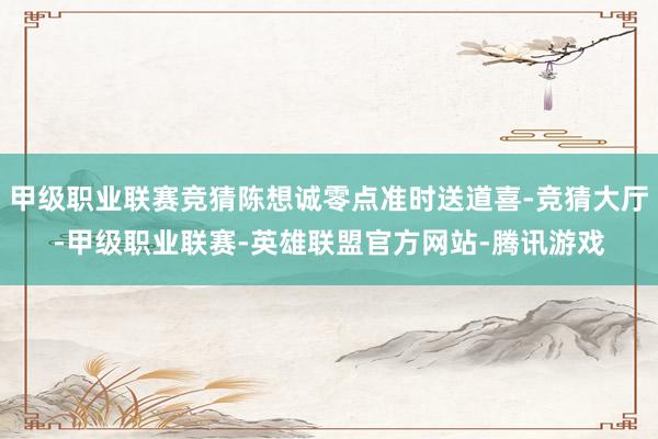 甲级职业联赛竞猜陈想诚零点准时送道喜-竞猜大厅-甲级职业联赛-英雄联盟官方网站-腾讯游戏