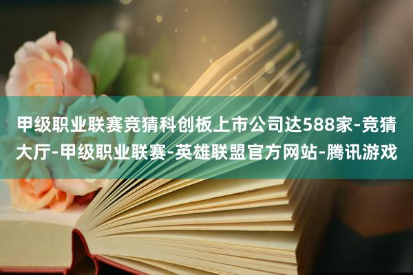 甲级职业联赛竞猜科创板上市公司达588家-竞猜大厅-甲级职业联赛-英雄联盟官方网站-腾讯游戏