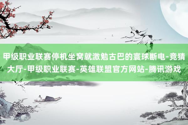甲级职业联赛停机坐窝就激勉古巴的寰球断电-竞猜大厅-甲级职业联赛-英雄联盟官方网站-腾讯游戏
