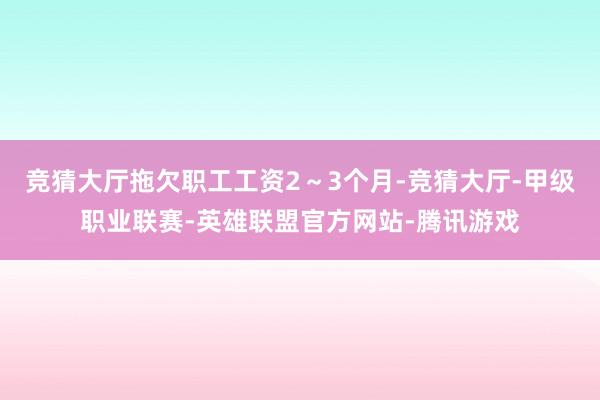 竞猜大厅拖欠职工工资2~3个月-竞猜大厅-甲级职业联赛-英雄联盟官方网站-腾讯游戏