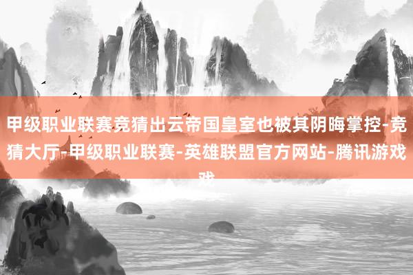 甲级职业联赛竞猜出云帝国皇室也被其阴晦掌控-竞猜大厅-甲级职业联赛-英雄联盟官方网站-腾讯游戏