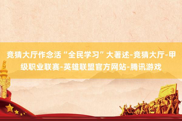 竞猜大厅作念活“全民学习”大著述-竞猜大厅-甲级职业联赛-英雄联盟官方网站-腾讯游戏