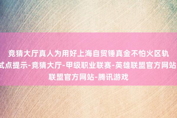 竞猜大厅真人　　为用好上海自贸锤真金不怕火区轨制型绽放试点提示-竞猜大厅-甲级职业联赛-英雄联盟官方网站-腾讯游戏