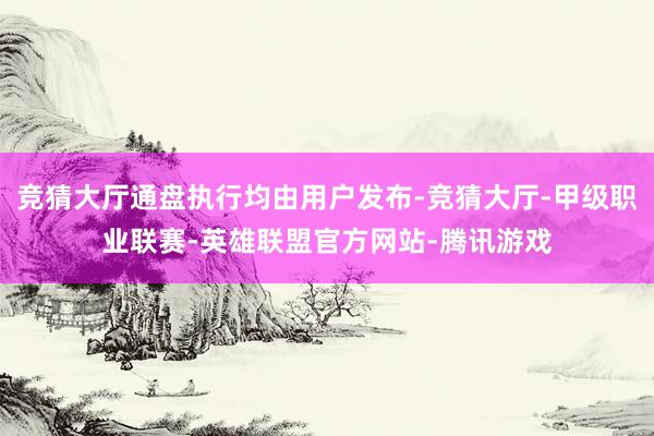 竞猜大厅通盘执行均由用户发布-竞猜大厅-甲级职业联赛-英雄联盟官方网站-腾讯游戏