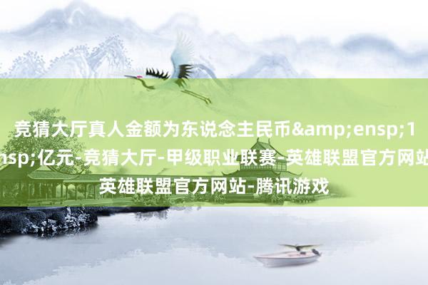 竞猜大厅真人金额为东说念主民币&ensp;10&ensp;亿元-竞猜大厅-甲级职业联赛-英雄联盟官方网站-腾讯游戏