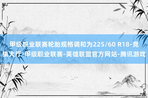甲级职业联赛轮胎规格调和为225/60 R18-竞猜大厅-甲级职业联赛-英雄联盟官方网站-腾讯游戏