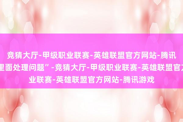 竞猜大厅-甲级职业联赛-英雄联盟官方网站-腾讯游戏更不单是“里面处理问题”-竞猜大厅-甲级职业联赛-英雄联盟官方网站-腾讯游戏