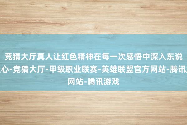 竞猜大厅真人让红色精神在每一次感悟中深入东说念主心-竞猜大厅-甲级职业联赛-英雄联盟官方网站-腾讯游戏