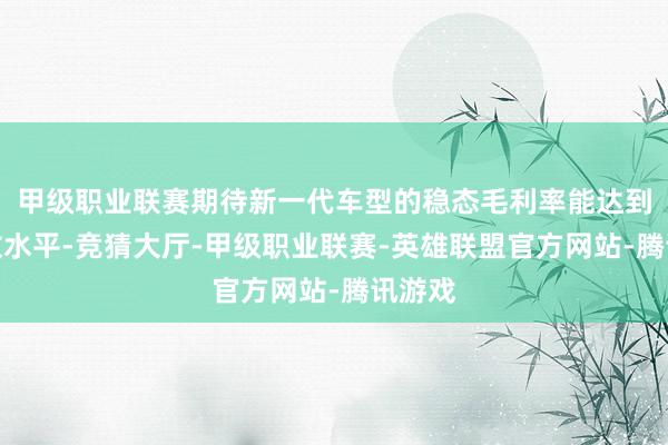 甲级职业联赛期待新一代车型的稳态毛利率能达到双位数水平-竞猜大厅-甲级职业联赛-英雄联盟官方网站-腾讯游戏