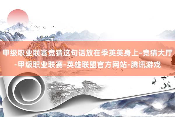 甲级职业联赛竞猜这句话放在季英英身上-竞猜大厅-甲级职业联赛-英雄联盟官方网站-腾讯游戏