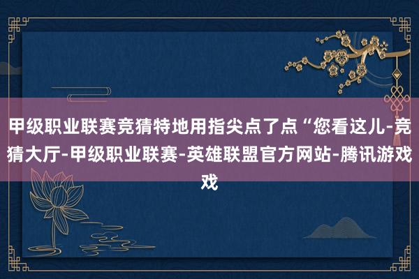 甲级职业联赛竞猜特地用指尖点了点“您看这儿-竞猜大厅-甲级职业联赛-英雄联盟官方网站-腾讯游戏