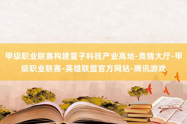 甲级职业联赛构建量子科技产业高地-竞猜大厅-甲级职业联赛-英雄联盟官方网站-腾讯游戏