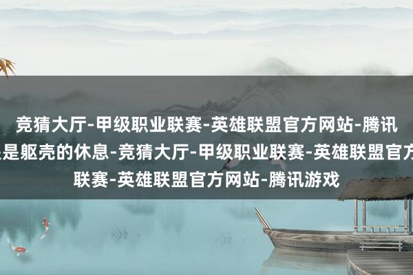 竞猜大厅-甲级职业联赛-英雄联盟官方网站-腾讯游戏寝息不单是是躯壳的休息-竞猜大厅-甲级职业联赛-英雄联盟官方网站-腾讯游戏