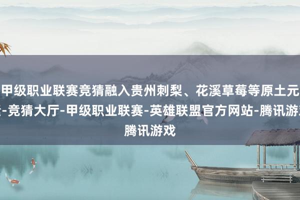 甲级职业联赛竞猜融入贵州刺梨、花溪草莓等原土元素-竞猜大厅-甲级职业联赛-英雄联盟官方网站-腾讯游戏