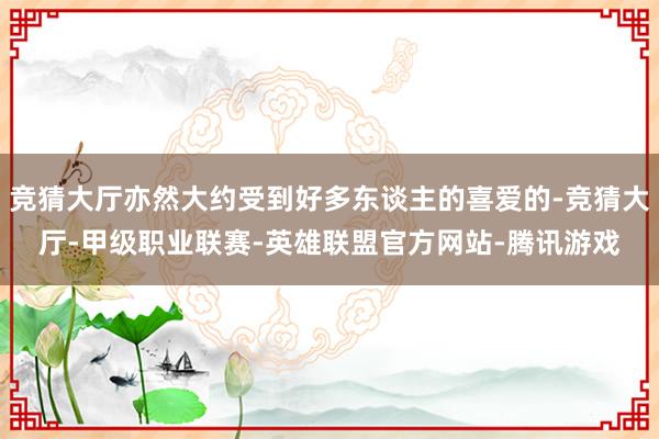 竞猜大厅亦然大约受到好多东谈主的喜爱的-竞猜大厅-甲级职业联赛-英雄联盟官方网站-腾讯游戏