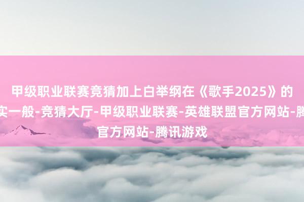 甲级职业联赛竞猜加上白举纲在《歌手2025》的名次着实一般-竞猜大厅-甲级职业联赛-英雄联盟官方网站-腾讯游戏