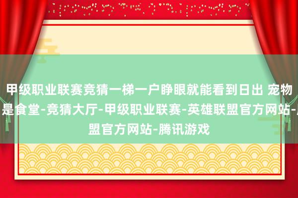 甲级职业联赛竞猜一梯一户睁眼就能看到日出 宠物友好门口是食堂-竞猜大厅-甲级职业联赛-英雄联盟官方网站-腾讯游戏