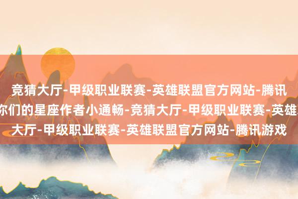 竞猜大厅-甲级职业联赛-英雄联盟官方网站-腾讯游戏诸君星友们！我是你们的星座作者小通畅-竞猜大厅-甲级职业联赛-英雄联盟官方网站-腾讯游戏