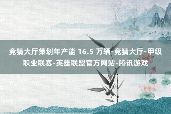 竞猜大厅策划年产能 16.5 万辆-竞猜大厅-甲级职业联赛-英雄联盟官方网站-腾讯游戏