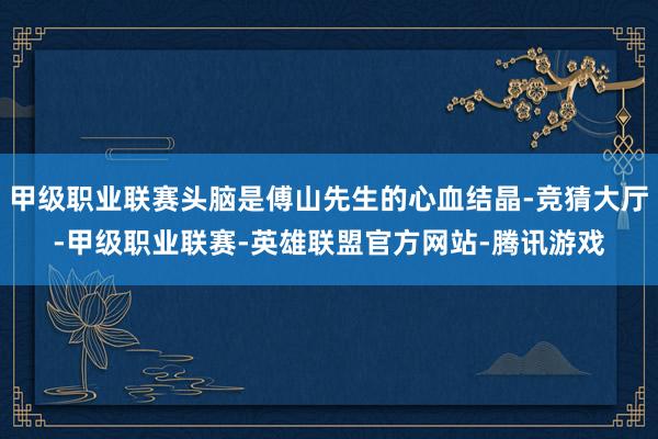甲级职业联赛头脑是傅山先生的心血结晶-竞猜大厅-甲级职业联赛-英雄联盟官方网站-腾讯游戏