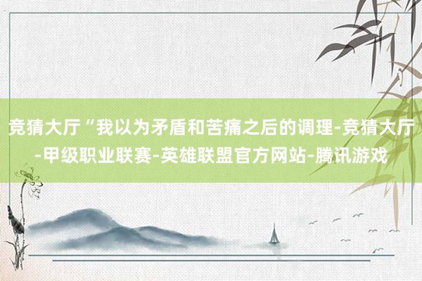 竞猜大厅“我以为矛盾和苦痛之后的调理-竞猜大厅-甲级职业联赛-英雄联盟官方网站-腾讯游戏