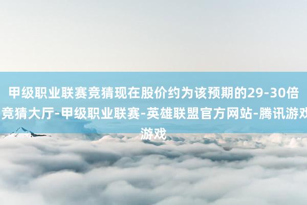 甲级职业联赛竞猜现在股价约为该预期的29-30倍-竞猜大厅-甲级职业联赛-英雄联盟官方网站-腾讯游戏