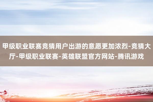 甲级职业联赛竞猜用户出游的意愿更加浓烈-竞猜大厅-甲级职业联赛-英雄联盟官方网站-腾讯游戏