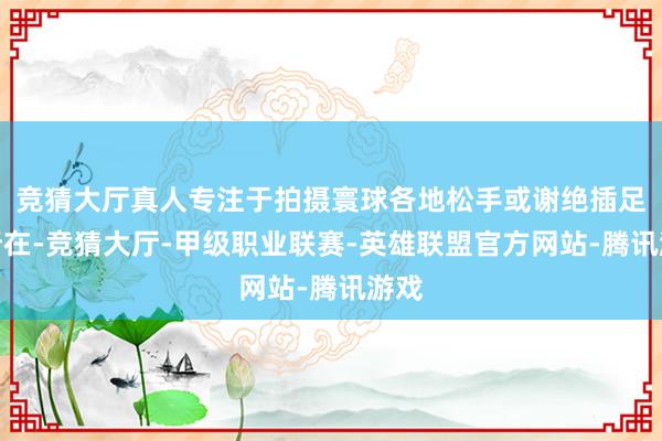 竞猜大厅真人专注于拍摄寰球各地松手或谢绝插足的所在-竞猜大厅-甲级职业联赛-英雄联盟官方网站-腾讯游戏