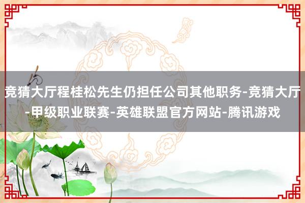 竞猜大厅程桂松先生仍担任公司其他职务-竞猜大厅-甲级职业联赛-英雄联盟官方网站-腾讯游戏