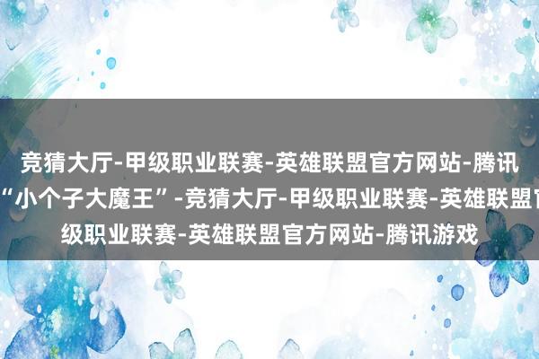 竞猜大厅-甲级职业联赛-英雄联盟官方网站-腾讯游戏是名副其实的“小个子大魔王”-竞猜大厅-甲级职业联赛-英雄联盟官方网站-腾讯游戏