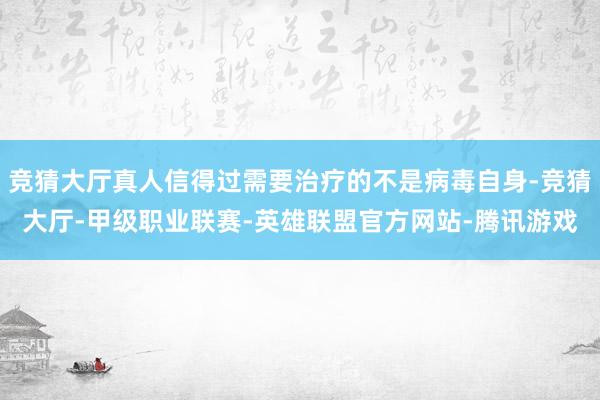 竞猜大厅真人信得过需要治疗的不是病毒自身-竞猜大厅-甲级职业联赛-英雄联盟官方网站-腾讯游戏