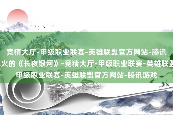 竞猜大厅-甲级职业联赛-英雄联盟官方网站-腾讯游戏比如前段时刻爆火的《长夜银河》-竞猜大厅-甲级职业联赛-英雄联盟官方网站-腾讯游戏