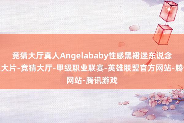 竞猜大厅真人Angelababy性感黑裙迷东说念主写照大片-竞猜大厅-甲级职业联赛-英雄联盟官方网站-腾讯游戏