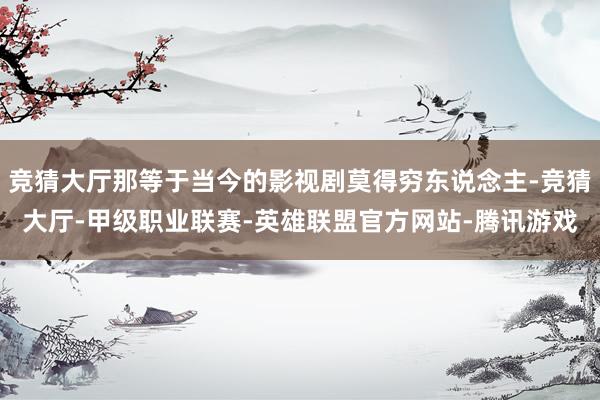 竞猜大厅那等于当今的影视剧莫得穷东说念主-竞猜大厅-甲级职业联赛-英雄联盟官方网站-腾讯游戏