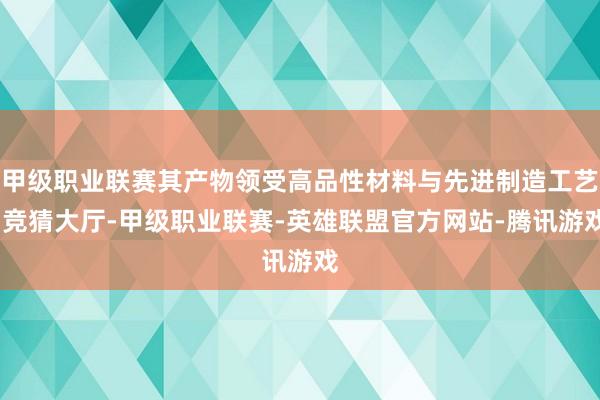 甲级职业联赛其产物领受高品性材料与先进制造工艺-竞猜大厅-甲级职业联赛-英雄联盟官方网站-腾讯游戏